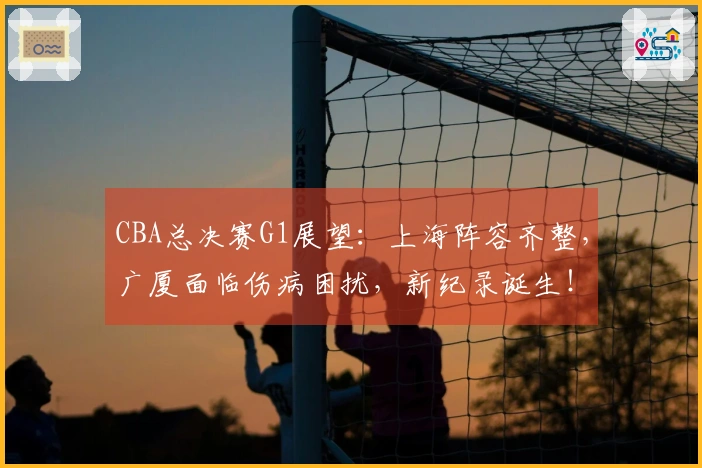 CBA总决赛G1展望:上海阵容齐整,广厦面临伤病困扰,新纪录诞生!