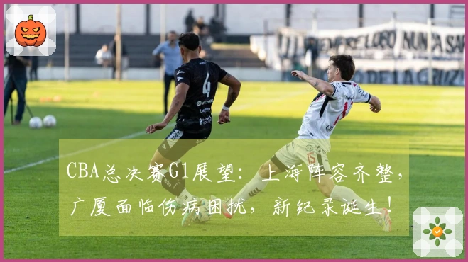 CBA总决赛G1展望：上海阵容齐整，广厦面临伤病困扰，新纪录诞生！
