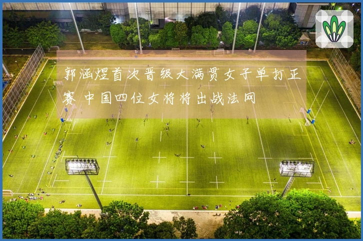 郭涵煜首次晋级大满贯女子单打正赛 中国四位女将将出战法网